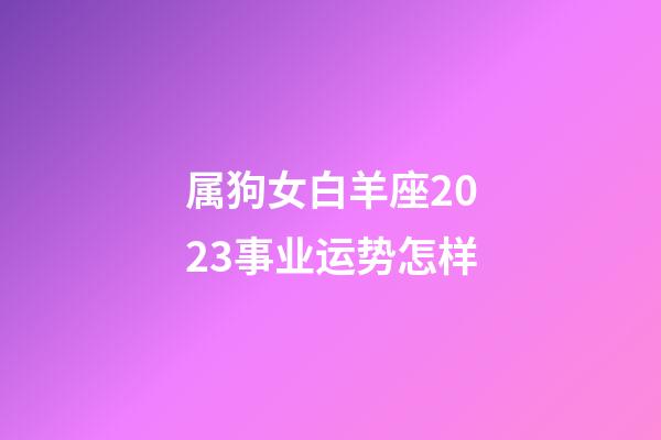 属狗女白羊座2023事业运势怎样-第1张-星座运势-玄机派