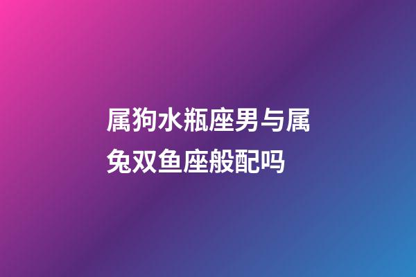 属狗水瓶座男与属兔双鱼座般配吗-第1张-星座运势-玄机派