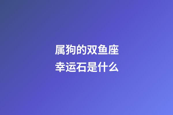 属狗的双鱼座幸运石是什么-第1张-星座运势-玄机派