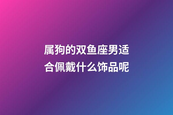 属狗的双鱼座男适合佩戴什么饰品呢-第1张-星座运势-玄机派