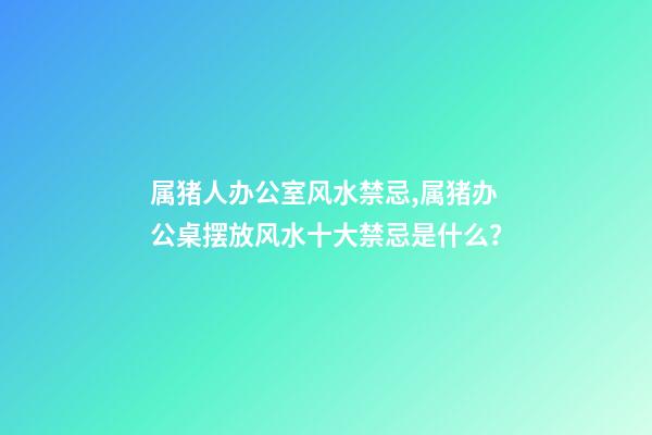 属猪人办公室风水禁忌,属猪办公桌摆放风水十大禁忌是什么？