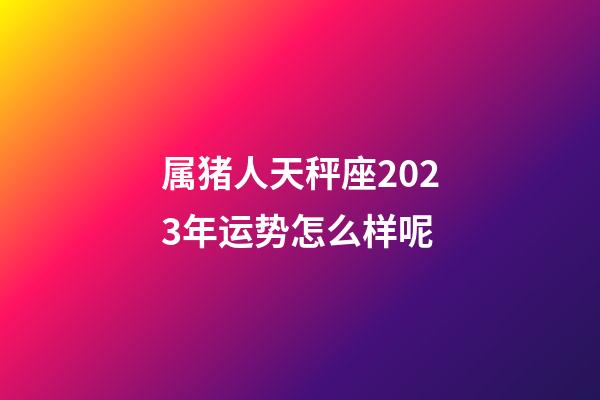 属猪人天秤座2023年运势怎么样呢-第1张-星座运势-玄机派