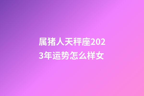 属猪人天秤座2023年运势怎么样女-第1张-星座运势-玄机派