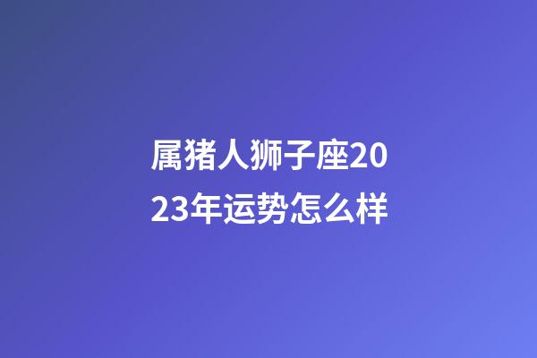 属猪人狮子座2023年运势怎么样-第1张-星座运势-玄机派