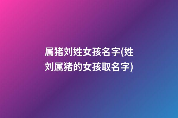属猪刘姓女孩名字(姓刘属猪的女孩取名字)