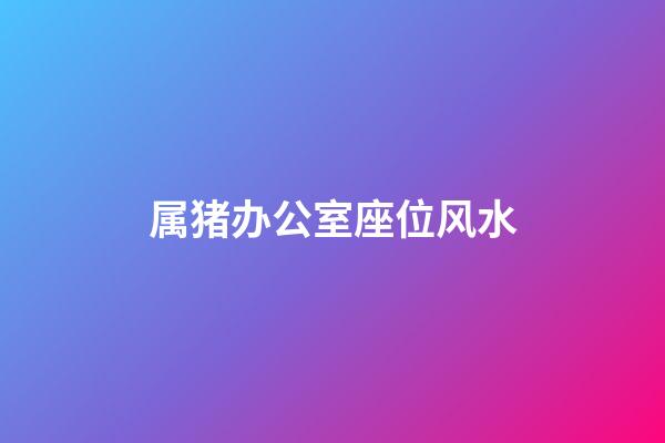 属猪办公室座位风水
