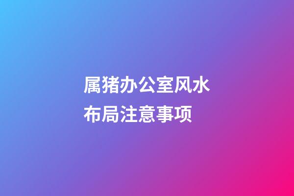 属猪办公室风水布局注意事项