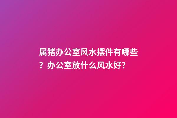 属猪办公室风水摆件有哪些？办公室放什么风水好？