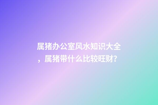 属猪办公室风水知识大全，属猪带什么比较旺财？