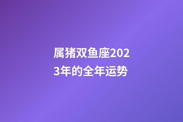 属猪双鱼座2023年的全年运势-第1张-星座运势-玄机派