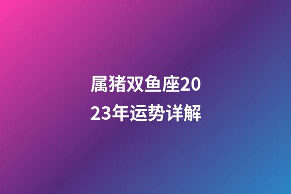 属猪双鱼座2023年运势详解-第1张-星座运势-玄机派
