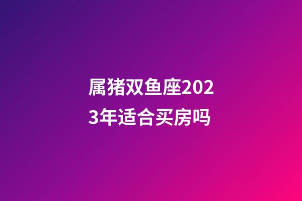属猪双鱼座2023年适合买房吗-第1张-星座运势-玄机派