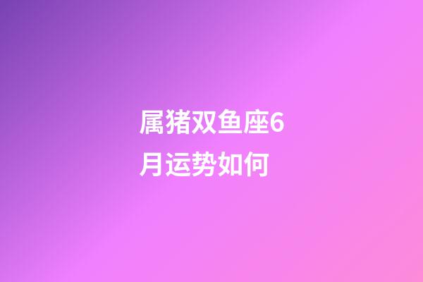 属猪双鱼座6月运势如何-第1张-星座运势-玄机派