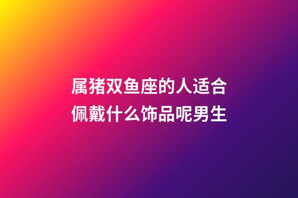 属猪双鱼座的人适合佩戴什么饰品呢男生-第1张-星座运势-玄机派
