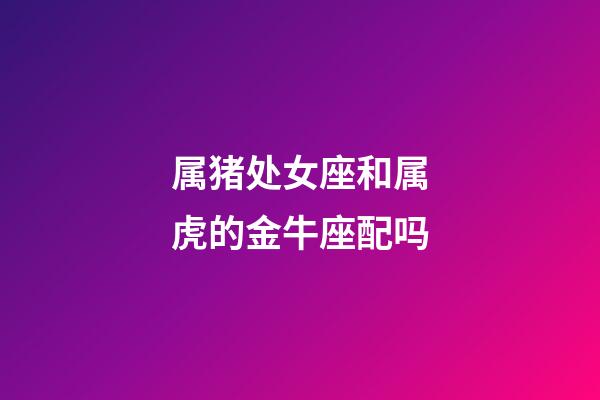 属猪处女座和属虎的金牛座配吗-第1张-星座运势-玄机派