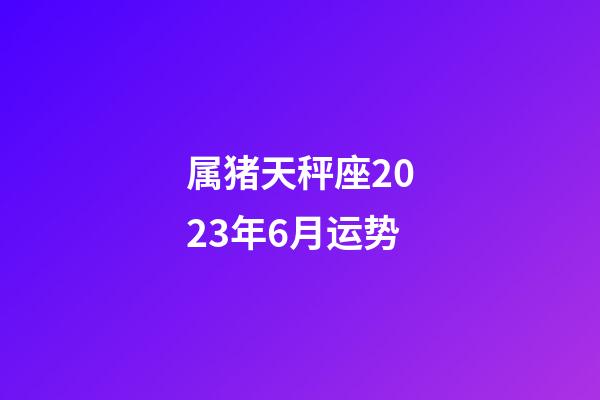 属猪天秤座2023年6月运势-第1张-星座运势-玄机派