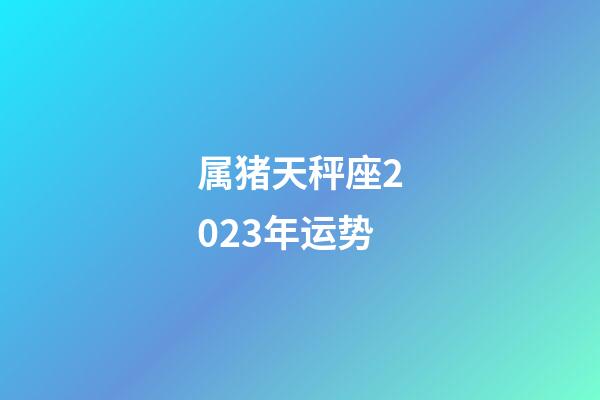 属猪天秤座2023年运势-第1张-星座运势-玄机派