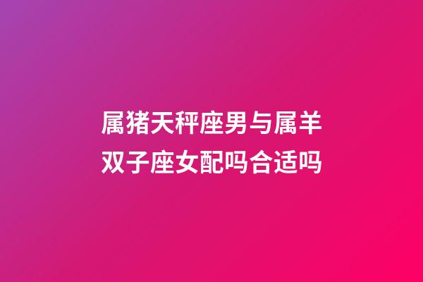 属猪天秤座男与属羊双子座女配吗合适吗-第1张-星座运势-玄机派
