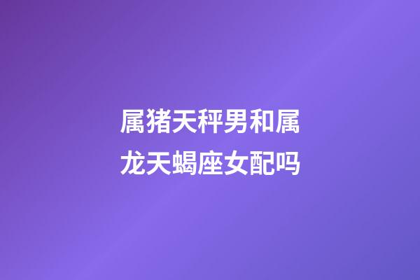 属猪天秤男和属龙天蝎座女配吗-第1张-星座运势-玄机派