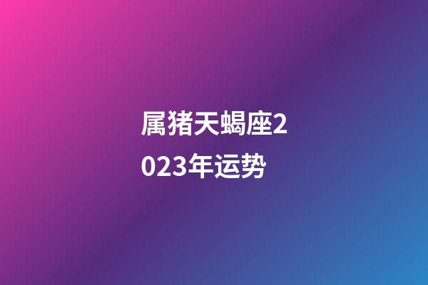 属猪天蝎座2023年运势-第1张-星座运势-玄机派