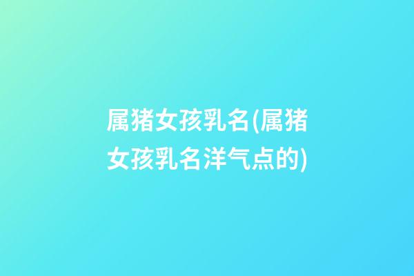 属猪女孩乳名(属猪女孩乳名洋气点的)