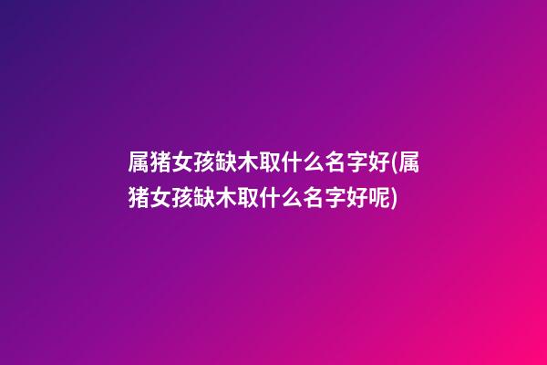 属猪女孩缺木取什么名字好(属猪女孩缺木取什么名字好呢)