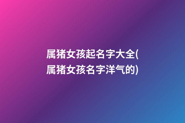 属猪女孩起名字大全(属猪女孩名字洋气的)