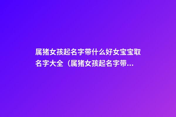 属猪女孩起名字带什么好女宝宝取名字大全（属猪女孩起名字带什么好女宝宝取名字大全集）