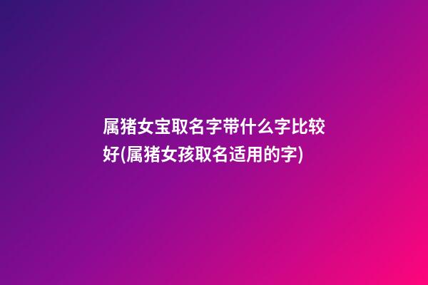 属猪女宝取名字带什么字比较好(属猪女孩取名适用的字)