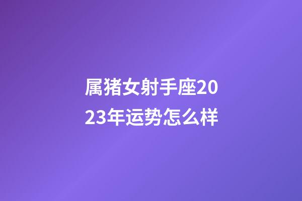属猪女射手座2023年运势怎么样-第1张-星座运势-玄机派