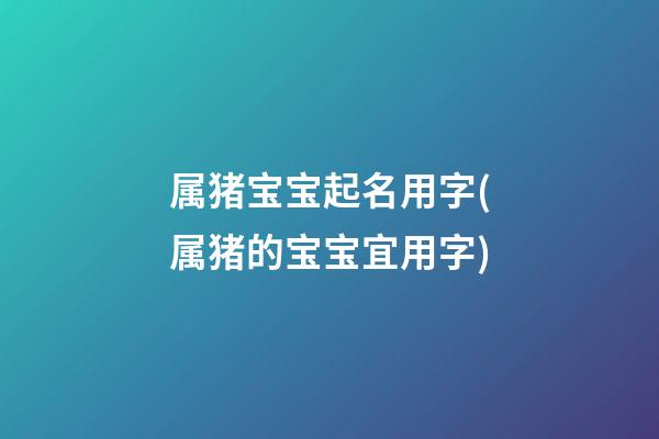属猪宝宝起名用字(属猪的宝宝宜用字)