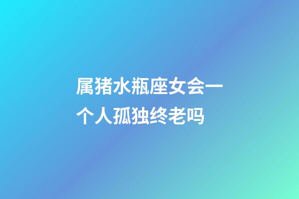 属猪水瓶座女会一个人孤独终老吗-第1张-星座运势-玄机派