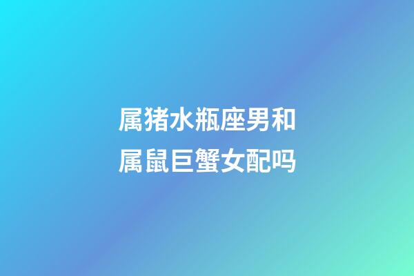 属猪水瓶座男和属鼠巨蟹女配吗-第1张-星座运势-玄机派