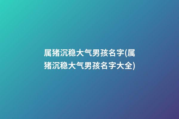 属猪沉稳大气男孩名字(属猪沉稳大气男孩名字大全)