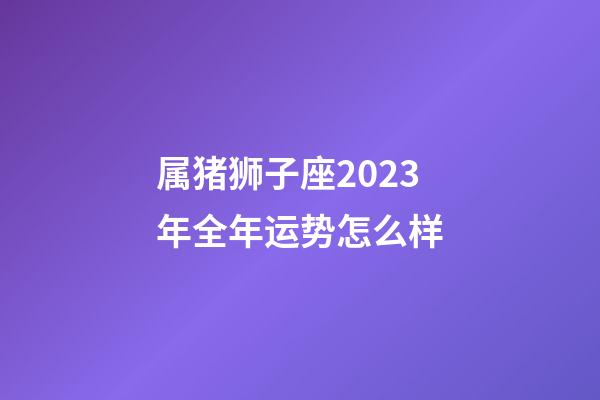 属猪狮子座2023年全年运势怎么样-第1张-星座运势-玄机派