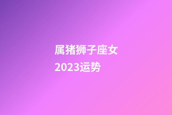 属猪狮子座女2023运势-第1张-星座运势-玄机派