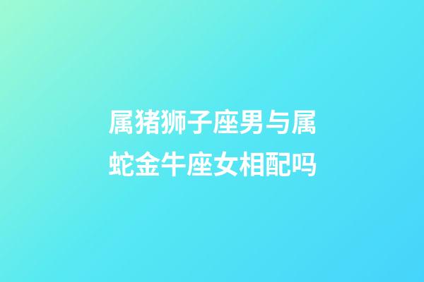 属猪狮子座男与属蛇金牛座女相配吗-第1张-星座运势-玄机派