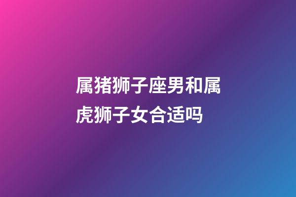 属猪狮子座男和属虎狮子女合适吗-第1张-星座运势-玄机派