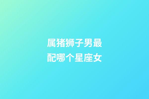 属猪狮子男最配哪个星座女-第1张-星座运势-玄机派