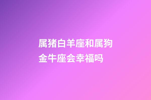属猪白羊座和属狗金牛座会幸福吗-第1张-星座运势-玄机派