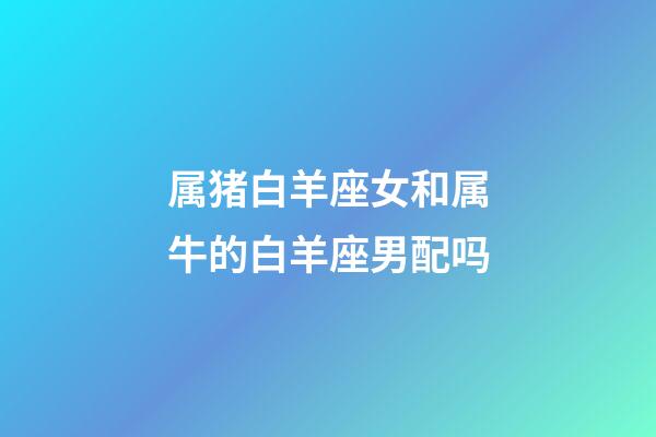 属猪白羊座女和属牛的白羊座男配吗-第1张-星座运势-玄机派
