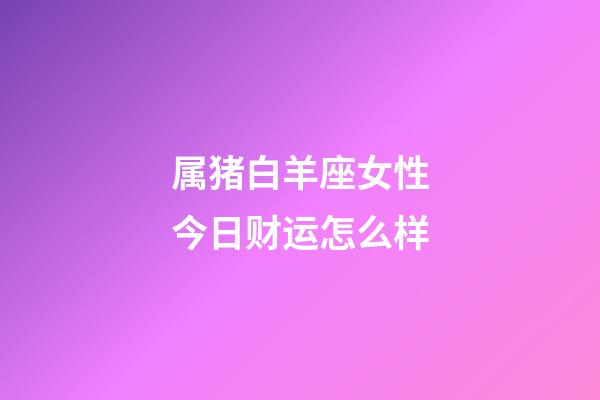 属猪白羊座女性今日财运怎么样-第1张-星座运势-玄机派