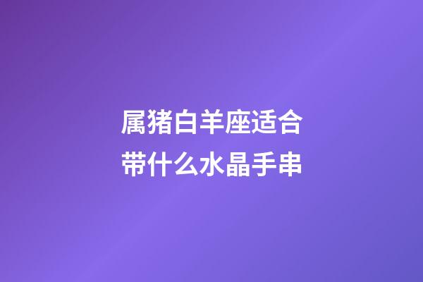 属猪白羊座适合带什么水晶手串-第1张-星座运势-玄机派