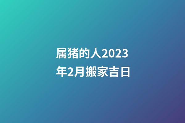 属猪的人2023年2月搬家吉日