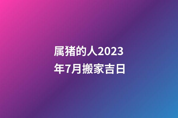 属猪的人2023年7月搬家吉日