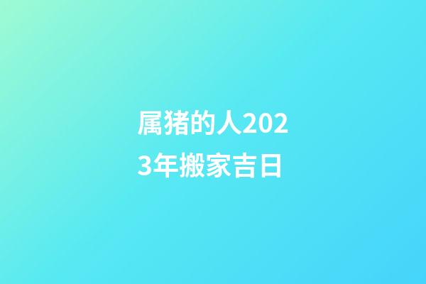 属猪的人2023年搬家吉日