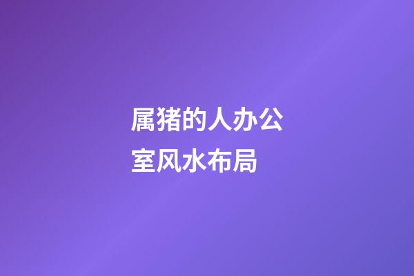 属猪的人办公室风水布局