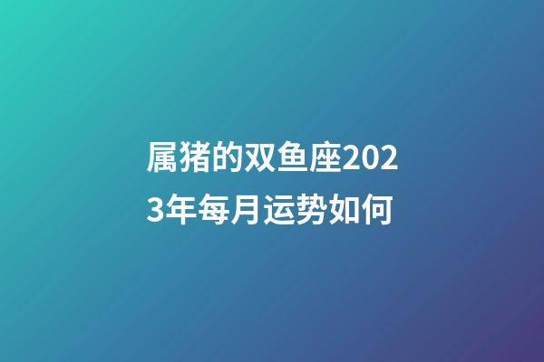 属猪的双鱼座2023年每月运势如何-第1张-星座运势-玄机派
