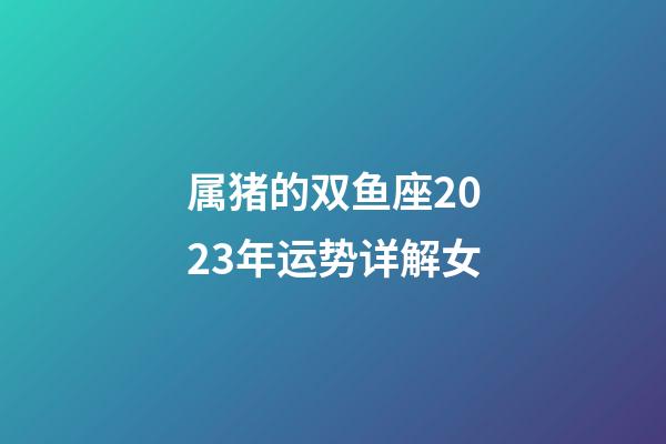 属猪的双鱼座2023年运势详解女-第1张-星座运势-玄机派