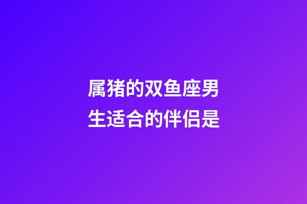属猪的双鱼座男生适合的伴侣是-第1张-星座运势-玄机派